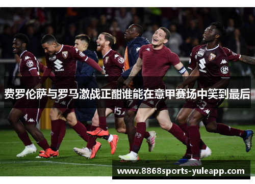 费罗伦萨与罗马激战正酣谁能在意甲赛场中笑到最后