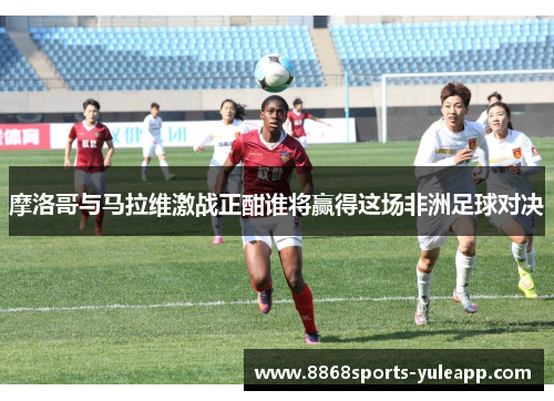 摩洛哥与马拉维激战正酣谁将赢得这场非洲足球对决