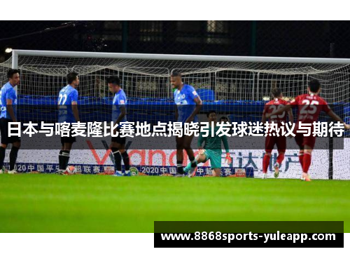 日本与喀麦隆比赛地点揭晓引发球迷热议与期待